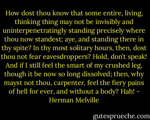 How dost thou know that some entire, living, thinking thing may not be invisibly and uninterpenetratingly standing precisely where thou now standest; aye, and standing there in thy spite? In thy most solitary hours, then, dost thou not fear eavesdroppers? Hold, don’t speak! And if I still feel the smart of my crushed leg, though it be now so long dissolved; then, why mayst not thou, carpenter, feel the fiery pains of hell for ever, and without a body? Hah! - Herman Melville
