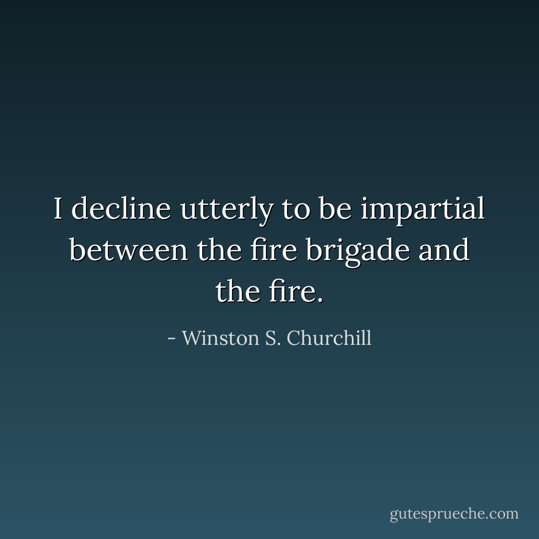 I decline utterly to be impartial between the fire brigade and the fire. - Winston S. Churchill