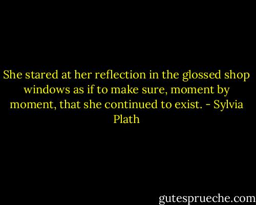 She stared at her reflection in the glossed shop windows as if to make sure, moment by moment, that she continued to exist. - Sylvia Plath