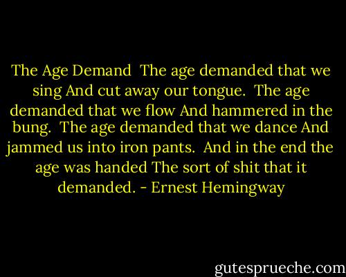 The Age Demand<br /><br />The age demanded that we sing<br />And cut away our tongue.<br /><br />The age demanded that we flow<br />And hammered in the bung.<br /><br />The age demanded that we dance<br />And jammed us into iron pants.<br /><br />And in the end the age was handed<br />The sort of shit that it demanded. - Ernest Hemingway