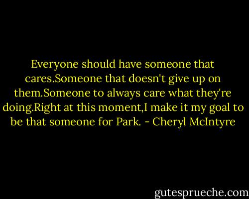 Everyone should have someone that cares.Someone that doesn't give up on them.Someone to always care what they're doing.Right at this moment,I make it my goal to be that someone for Park. - Cheryl McIntyre