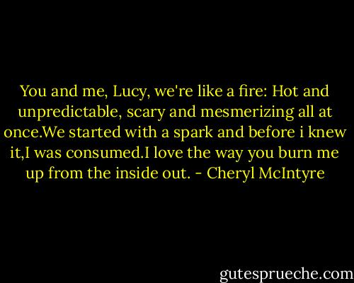 You and me, Lucy, we're like a fire: Hot and unpredictable, scary and mesmerizing all at once.We started with a spark and before i knew it,I was consumed.I love the way you burn me up from the inside out. - Cheryl McIntyre
