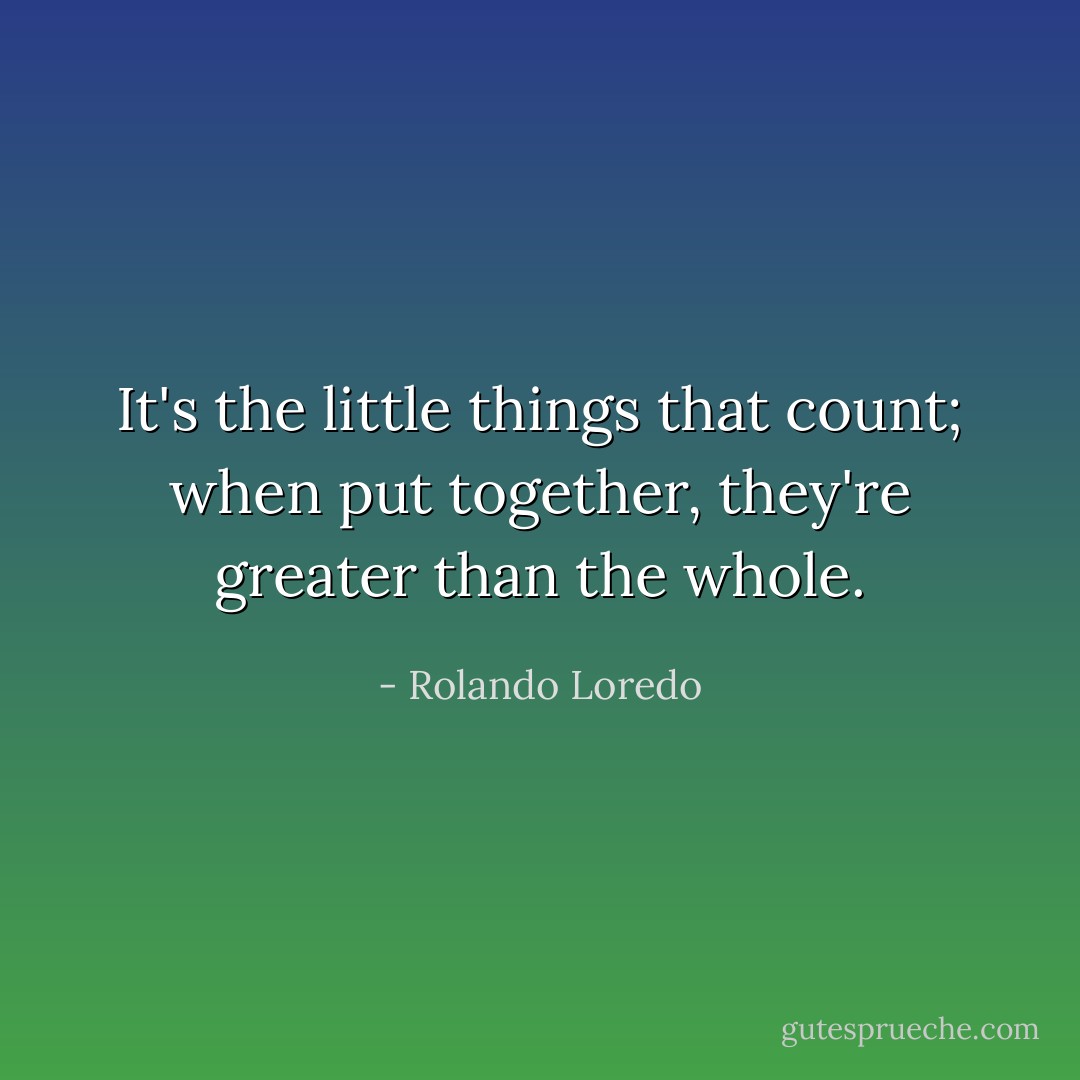 It's the little things that count; when put together, they're greater than the whole. - Rolando Loredo