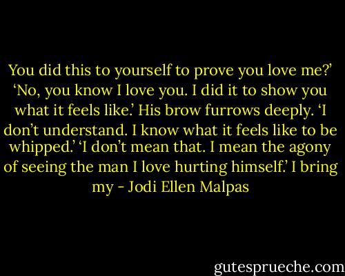 You did this to yourself to prove you love me?’<br />‘No, you know I love you. I did it to show you what it feels like.’<br />His brow furrows deeply. ‘I don’t understand. I know what it feels like to be whipped.’<br />‘I don’t mean that. I mean the agony of seeing the man I love hurting himself.’ I bring my - Jodi Ellen Malpas