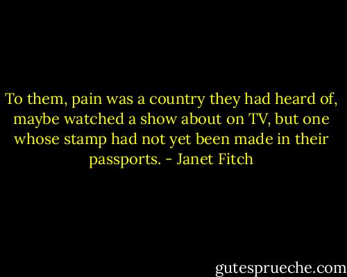 To them, pain was a country they had heard of, maybe watched a show about on TV, but one whose stamp had not yet been made in their passports. - Janet Fitch