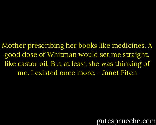 Mother prescribing her books like medicines. A good dose of Whitman would set me straight, like castor oil. But at least she was thinking of me. I existed once more. - Janet Fitch