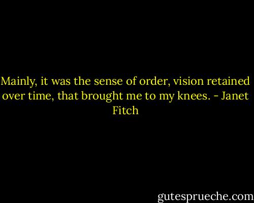 Mainly, it was the sense of order, vision retained over time, that brought me to my knees. - Janet Fitch