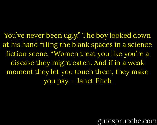You’ve never been ugly.” The boy looked down at his hand filling the blank spaces in a science fiction scene. “Women treat you like you’re a disease they might catch. And if in a weak moment they let you touch them, they make you pay. - Janet Fitch