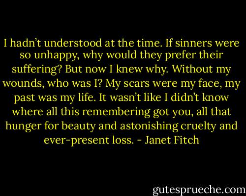 I hadn’t understood at the time. If sinners were so unhappy, why would they prefer their suffering? But now I knew why. Without my wounds, who was I? My scars were my face, my past was my life. It wasn’t like I didn’t know where all this remembering got you, all that hunger for beauty and astonishing cruelty and ever-present loss. - Janet Fitch