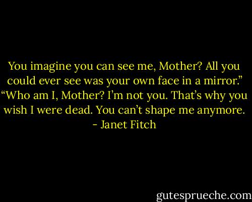 You imagine you can see me, Mother? All you could ever see was your own face in a mirror.”<br />“Who am I, Mother? I’m not you. That’s why you wish I were dead. You can’t shape me anymore. - Janet Fitch