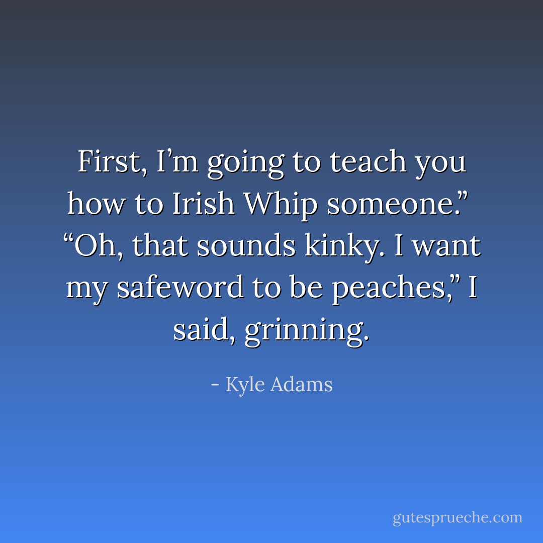 First, I’m going to teach you how to Irish Whip someone.”<br /><br />“Oh, that sounds kinky. I want my safeword to be peaches,” I said, grinning. - Kyle Adams
