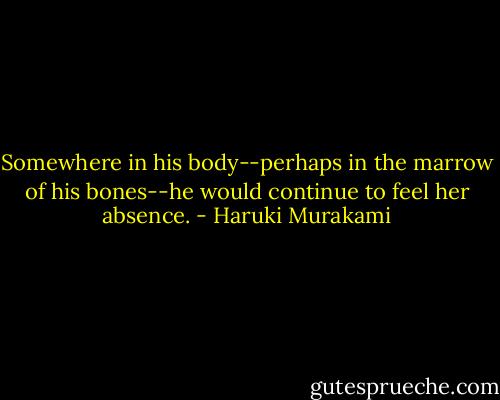 Somewhere in his body--perhaps in the marrow of his bones--he would continue to feel her absence. - Haruki Murakami