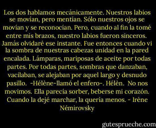 Los dos hablamos mecánicamente. Nuestros labios se movían, pero mentían. Sólo nuestros ojos se movían y se reconocían. Pero, cuando al fin la tomé entre mis brazos, nuestro labios fueron sinceros.<br /><br />Jamás olvidaré ese instante. Fue entonces cuando vi la sombra de nuestras cabezas unidad en la pared encalada. Lámparas, mariposas de aceite por todas partes. Por todas partes, sombras que danzaban, vacilaban, se alejaban por aquel largo y desnudo pasillo.<br /><br />-Hélène-llamó el enfero-. Hélèn.<br /><br />No nos movimos. Ella parecía sorber, beberse mi corazón. Cuando la dejé marchar, la quería menos. - Irène Némirovsky