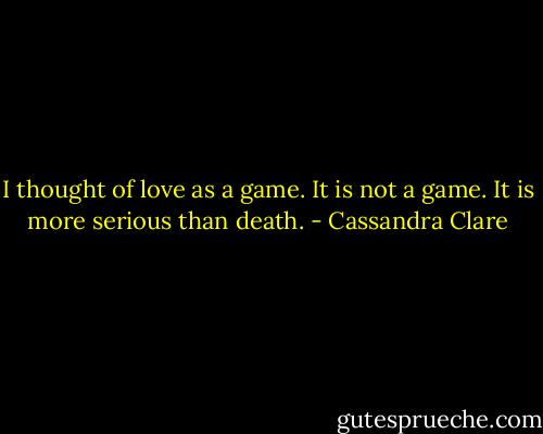 I thought of love as a game. It is not a game. It is more serious than death. - Cassandra Clare