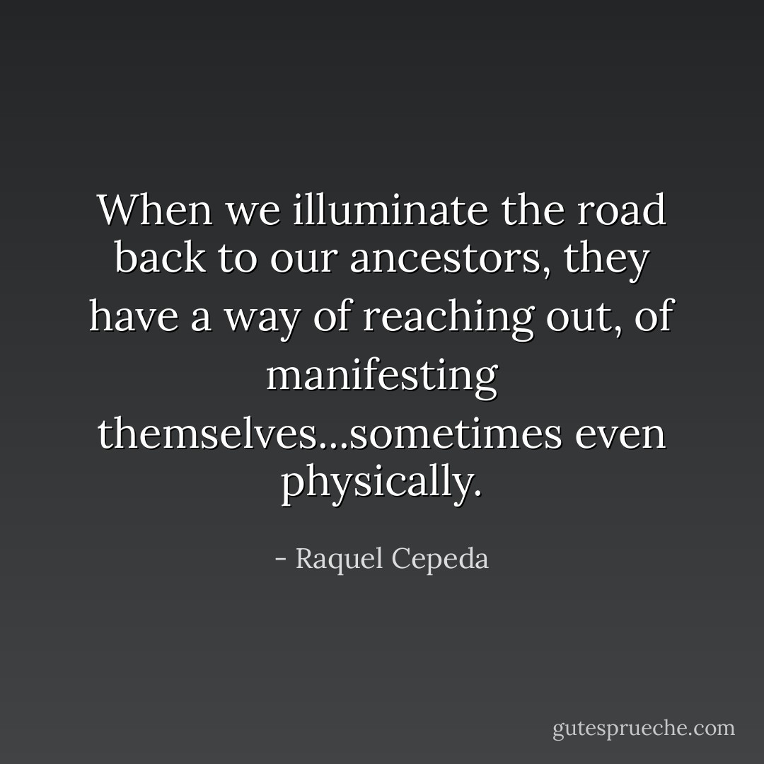 When we illuminate the road back to our ancestors, they have a way of reaching out, of manifesting themselves...sometimes even physically. - Raquel Cepeda