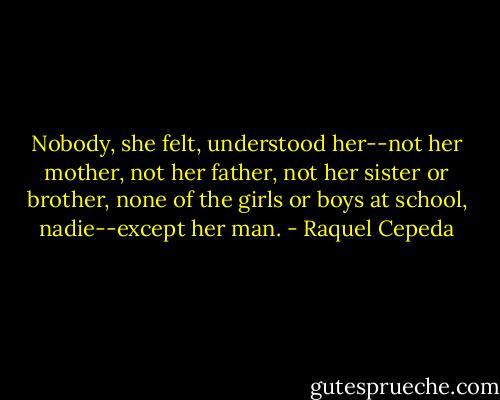 Nobody, she felt, understood her--not her mother, not her father, not her sister or brother, none of the girls or boys at school, nadie--except her man. - Raquel Cepeda
