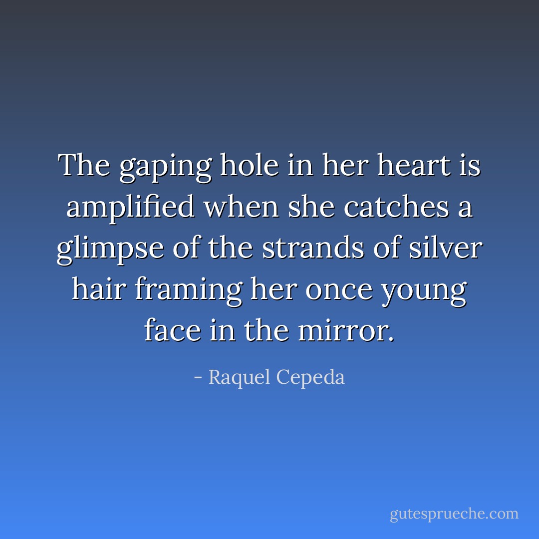 The gaping hole in her heart is amplified when she catches a glimpse of the strands of silver hair framing her once young face in the mirror. - Raquel Cepeda