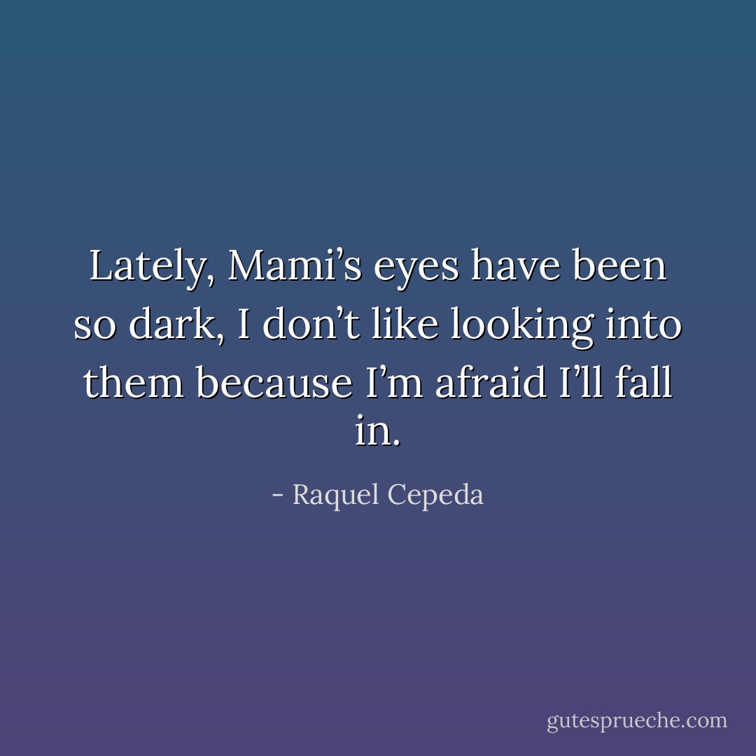 Lately, Mami’s eyes have been so dark, I don’t like looking into them because I’m afraid I’ll fall in. - Raquel Cepeda