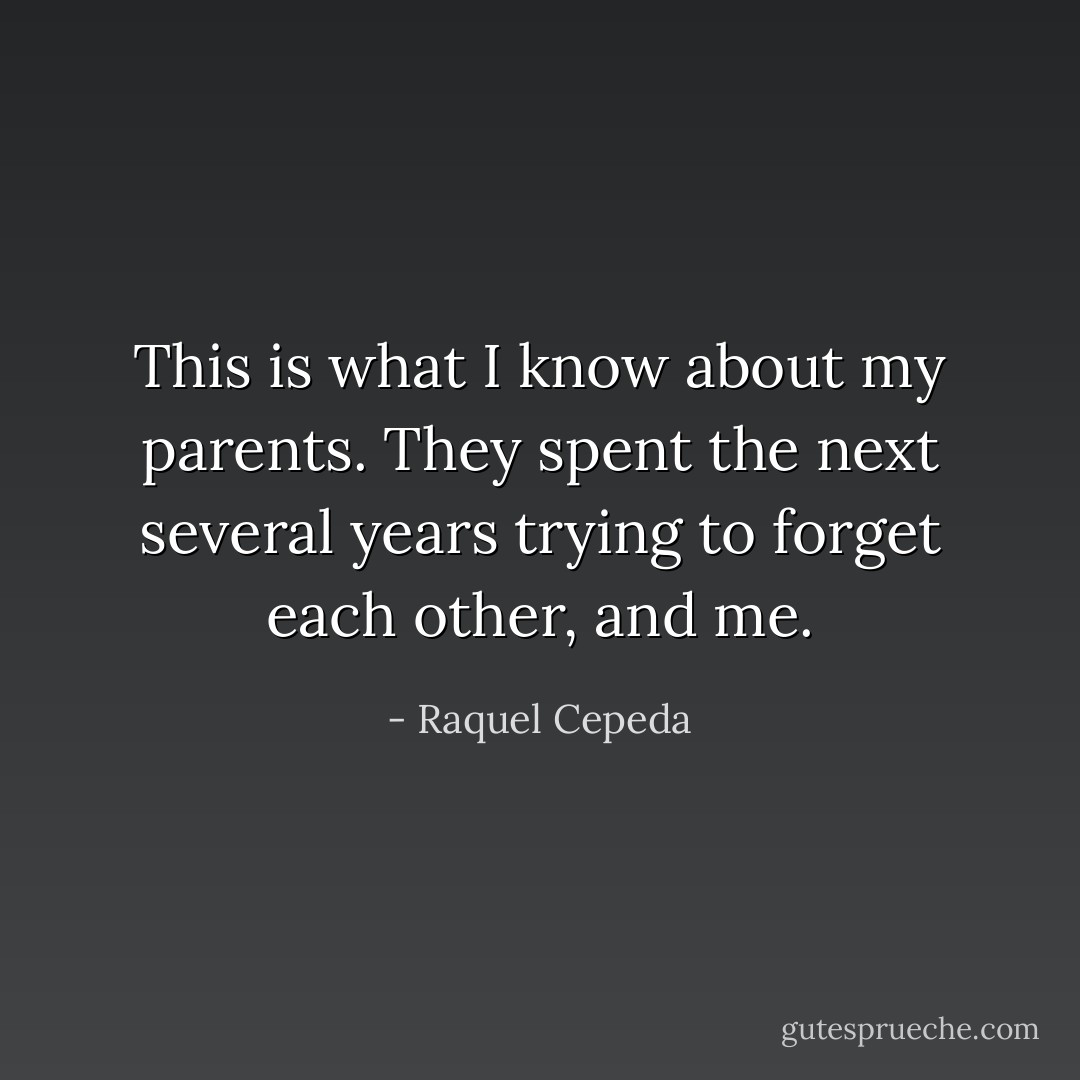 This is what I know about my parents. They spent the next several years trying to forget each other, and me. - Raquel Cepeda