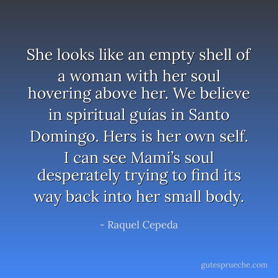 She looks like an empty shell of a woman with her soul hovering above her. We believe in spiritual guías in Santo Domingo. Hers is her own self. I can see Mami’s soul desperately trying to find its way back into her small body. - Raquel Cepeda