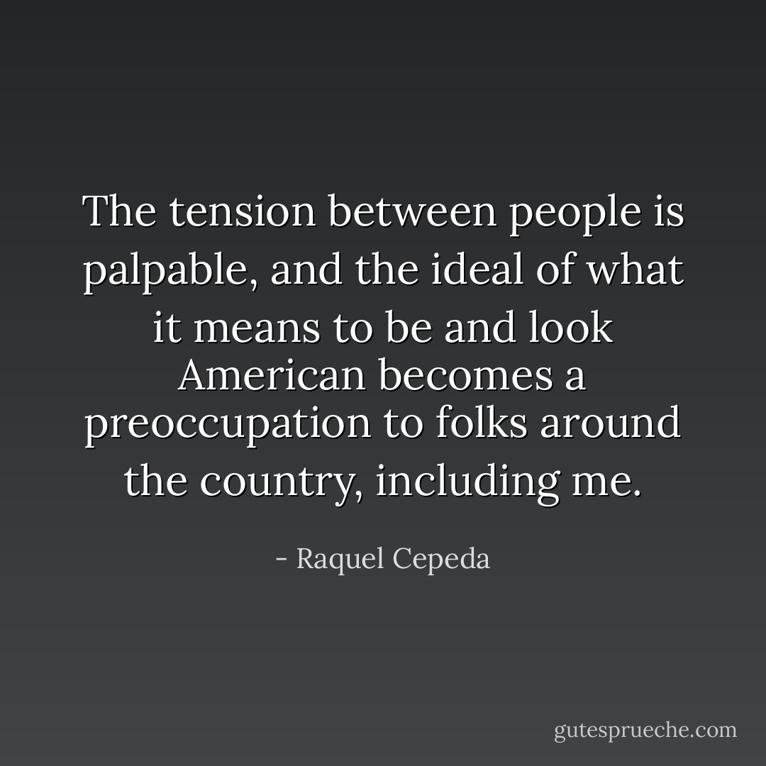 The tension between people is palpable, and the ideal of what it means to be and look American becomes a preoccupation to folks around the country, including me. - Raquel Cepeda