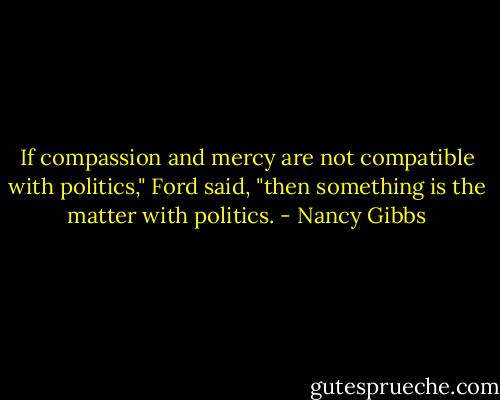 If compassion and mercy are not compatible with politics," Ford said, "then something is the matter with politics. - Nancy Gibbs