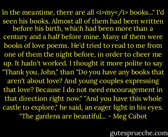 In the meantime, there are all <i>my</i> books..."<br />I'd seen his books. Almost all of them had been written before his birth, which had been more than a century and a half before mine. Many of them were books of love poems. He'd tried to read to me from one of them the night before, in order to cheer me up.<br />It hadn't worked.<br />I thought it more polite to say "Thank you, John," than "Do you have any books that aren't about love? And young couples expressing that love? Because I do not need encouragement in that direction right now."<br />"And you have this whole castle to explore," he said, an eager light in his eyes. "The gardens are beautiful... - Meg Cabot