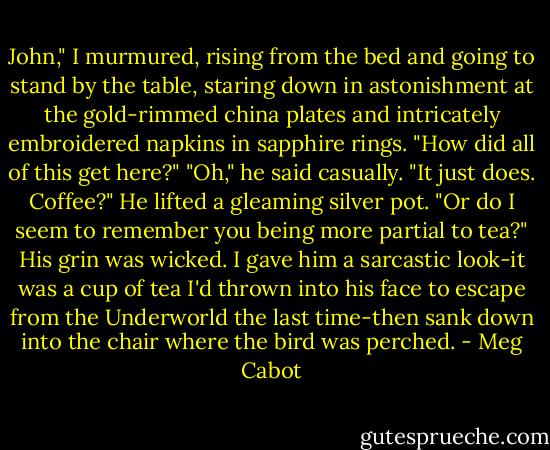 John," I murmured, rising from the bed and going to stand by the table, staring down in astonishment at the gold-rimmed china plates and intricately embroidered napkins in sapphire rings. "How did all of this get here?"<br />"Oh," he said casually. "It just does. Coffee?" He lifted a gleaming silver pot. "Or do I seem to remember you being more partial to tea?" His grin was wicked.<br />I gave him a sarcastic look-it was a cup of tea I'd thrown into his face to escape from the Underworld the last time-then sank down into the chair where the bird was perched. - Meg Cabot