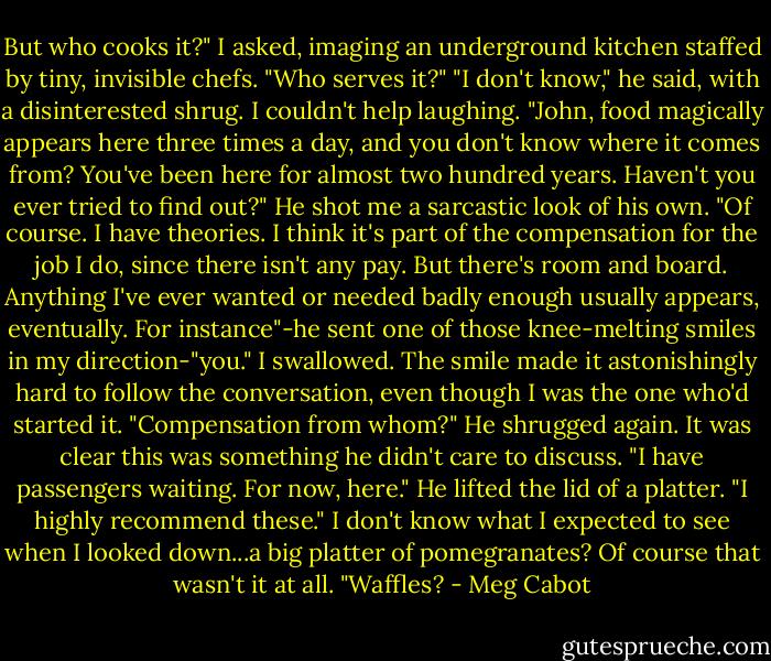 But who cooks it?" I asked, imaging an underground kitchen staffed by tiny, invisible chefs. "Who serves it?"<br />"I don't know," he said, with a disinterested shrug.<br />I couldn't help laughing. "John, food magically appears here three times a day, and you don't know where it comes from? You've been here for almost two hundred years. Haven't you ever tried to find out?"<br />He shot me a sarcastic look of his own. "Of course. I have theories. I think it's part of the compensation for the job I do, since there isn't any pay. But there's room and board. Anything I've ever wanted or needed badly enough usually appears, eventually. For instance"-he sent one of those knee-melting smiles in my direction-"you."<br />I swallowed. The smile made it astonishingly hard to follow the conversation, even though I was the one who'd started it. "Compensation from whom?"<br />He shrugged again. It was clear this was something he didn't care to discuss. "I have passengers waiting. For now, here." He lifted the lid of a platter. "I highly recommend these."<br />I don't know what I expected to see when I looked down...a big platter of pomegranates? Of course that wasn't it at all.<br />"Waffles? - Meg Cabot