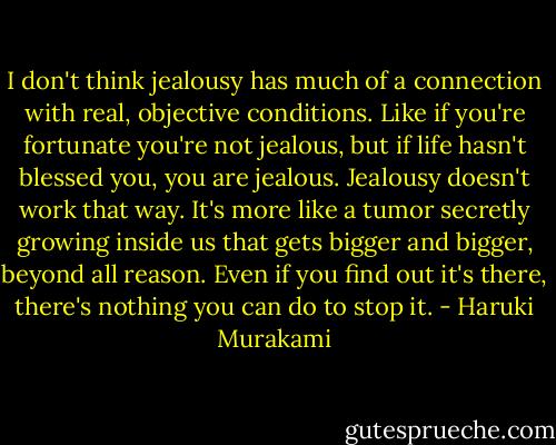 I don't think jealousy has much of a connection with real, objective conditions. Like if you're fortunate you're not jealous, but if life hasn't blessed you, you are jealous. Jealousy doesn't work that way. It's more like a tumor secretly growing inside us that gets bigger and bigger, beyond all reason. Even if you find out it's there, there's nothing you can do to stop it. - Haruki Murakami