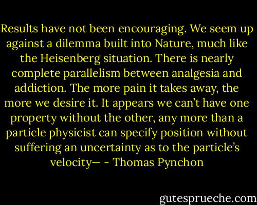 Results have not been encouraging. We seem up against a dilemma built into Nature, much like the Heisenberg situation. There is nearly complete parallelism between analgesia and addiction. The more pain it takes away, the more we desire it. It appears we can’t have one property without the other, any more than a particle physicist can specify position without suffering an uncertainty as to the particle’s velocity— - Thomas Pynchon