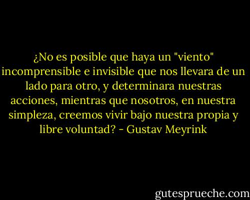 ¿No es posible que haya un "viento" incomprensible e invisible que nos llevara de un lado para otro, y determinara nuestras acciones, mientras que nosotros, en nuestra simpleza, creemos vivir bajo nuestra propia y libre voluntad? - Gustav Meyrink