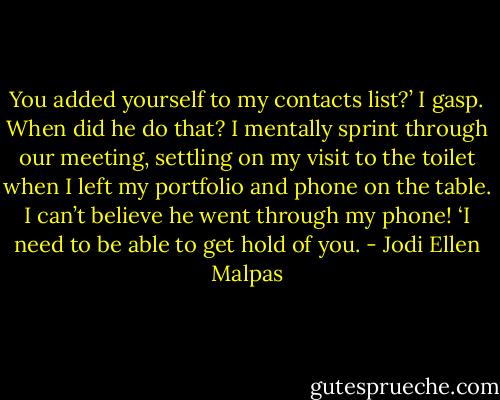 You added yourself to my contacts list?’ I gasp. When did he do that? I mentally sprint through our meeting, settling on my visit to the toilet when I left my portfolio and phone on the table. I can’t believe he went through my phone! ‘I need to be able to get hold of you. - Jodi Ellen Malpas