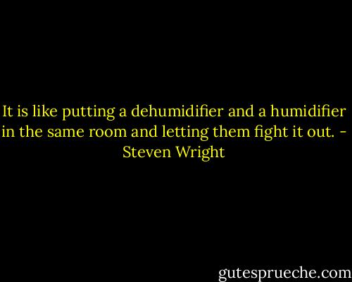 It is like putting a dehumidifier and a humidifier in the same room and letting them fight it out. - Steven Wright