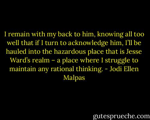 I remain with my back to him, knowing all too well that if I turn to acknowledge him, I’ll be hauled into the hazardous place that is Jesse Ward’s realm – a place where I struggle to maintain any rational thinking. - Jodi Ellen Malpas
