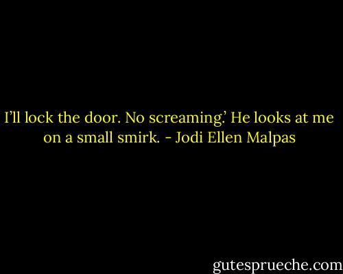 I’ll lock the door. No screaming.’ He looks at me on a small smirk. - Jodi Ellen Malpas