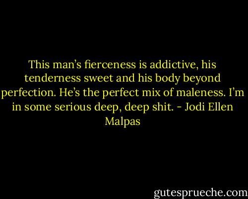 This man’s fierceness is addictive, his tenderness sweet and his body beyond perfection. He’s the perfect mix of maleness. I’m in some serious deep, deep shit. - Jodi Ellen Malpas