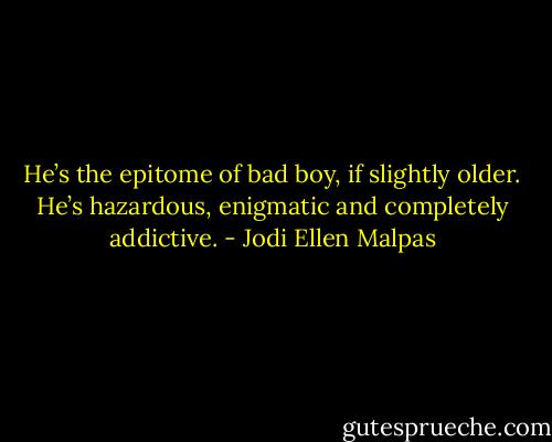He’s the epitome of bad boy, if slightly older. He’s hazardous, enigmatic and completely addictive. - Jodi Ellen Malpas
