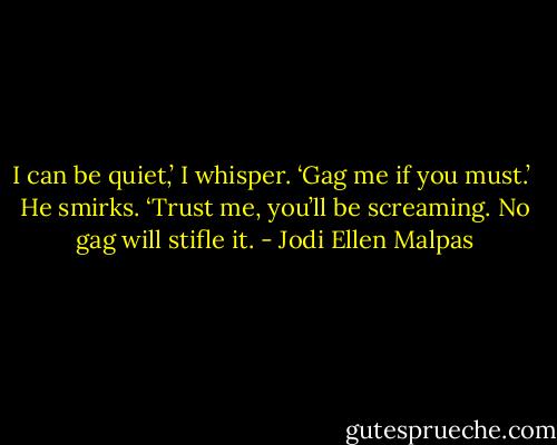 I can be quiet,’ I whisper. ‘Gag me if you must.’ <br />He smirks. ‘Trust me, you’ll be screaming. No gag will stifle it. - Jodi Ellen Malpas