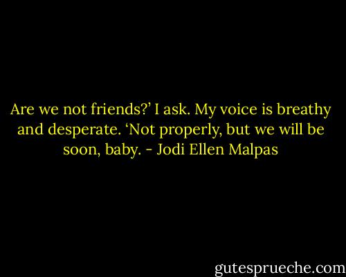 Are we not friends?’ I ask. My voice is breathy and desperate.<br />‘Not properly, but we will be soon, baby. - Jodi Ellen Malpas