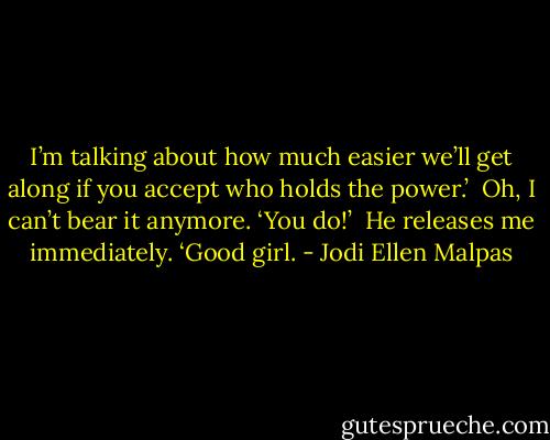 I’m talking about how much easier we’ll get along if you accept who holds the power.’ <br />Oh, I can’t bear it anymore. ‘You do!’ <br />He releases me immediately. ‘Good girl. - Jodi Ellen Malpas