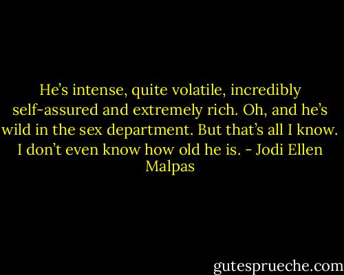 He’s intense, quite volatile, incredibly self-assured and extremely rich. Oh, and he’s wild in the sex department. But that’s all I know. I don’t even know how old he is. - Jodi Ellen Malpas