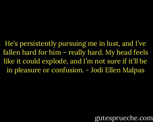 He’s persistently pursuing me in lust, and I’ve fallen hard for him – really hard. My head feels like it could explode, and I’m not sure if it’ll be in pleasure or confusion. - Jodi Ellen Malpas