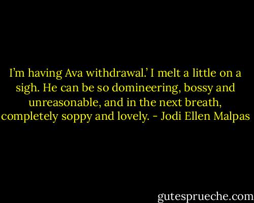 I’m having Ava withdrawal.’ I melt a little on a sigh. He can be so domineering, bossy and unreasonable, and in the next breath, completely soppy and lovely. - Jodi Ellen Malpas