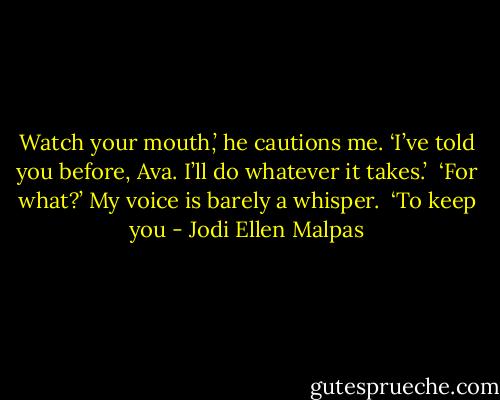 Watch your mouth,’ he cautions me. ‘I’ve told you before, Ava. I’ll do whatever it takes.’ <br />‘For what?’ My voice is barely a whisper. <br />‘To keep you - Jodi Ellen Malpas