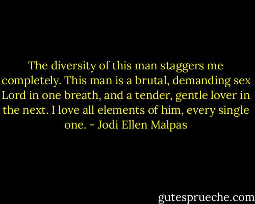 The diversity of this man staggers me completely. This man is a brutal, demanding sex Lord in one breath, and a tender, gentle lover in the next. I love all elements of him, every single one. - Jodi Ellen Malpas