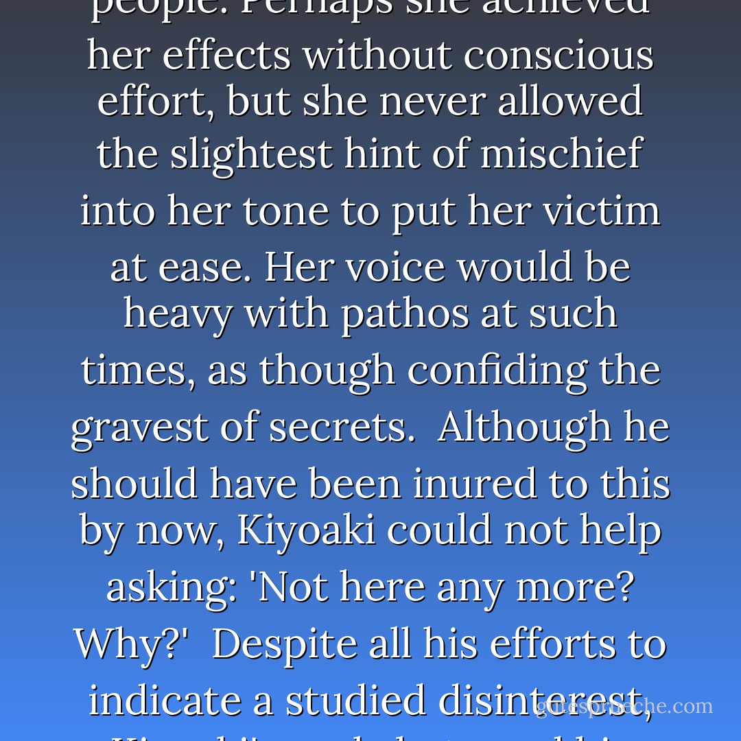 Kiyo, what would you do if all of a sudden I weren't here any more?' Satoko asked, her words coming in a rushed whisper.<br /><br />This was a long-standing trick of Satoko's for disconcerting people. Perhaps she achieved her effects without conscious effort, but she never allowed the slightest hint of mischief into her tone to put her victim at ease. Her voice would be heavy with pathos at such times, as though confiding the gravest of secrets.<br /><br />Although he should have been inured to this by now, Kiyoaki could not help asking: 'Not here any more? Why?'<br /><br />Despite all his efforts to indicate a studied disinterest, Kiyoaki's reply betrayed his uneasiness. It was what Satoko wanted.<br /><br />'I can't tell you why,' she answered, deftly dropping ink into the clear waters of Kiyoaki's heart... - Yukio Mishima