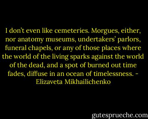 I don’t even like cemeteries. Morgues, either, nor anatomy museums, undertakers’ parlors, funeral chapels, or any of those places where the world of the living sparks against the world of the dead, and a spot of burned out time fades, diffuse in an ocean of timelessness. - Elizaveta Mikhailichenko