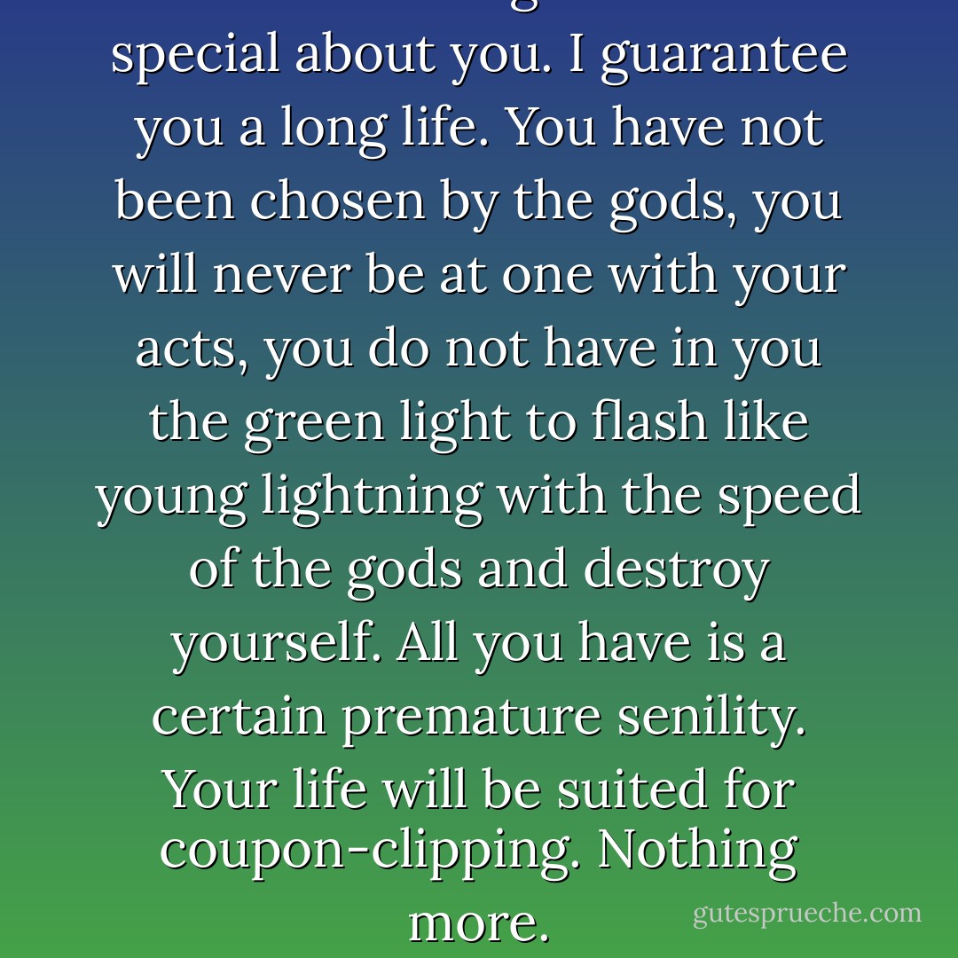 There is nothing in the least special about you. I guarantee you a long life. You have not been chosen by the gods, you will never be at one with your acts, you do not have in you the green light to flash like young lightning with the speed of the gods and destroy yourself. All you have is a certain premature senility. Your life will be suited for coupon-clipping. Nothing more. - Yukio Mishima