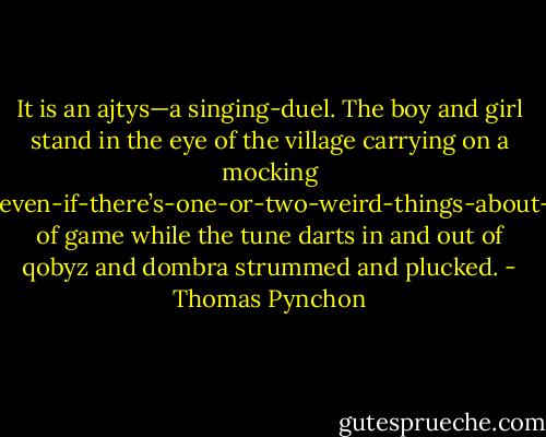 It is an ajtys—a singing-duel. The boy and girl stand in the eye of the village carrying on a mocking well-I-sort-of-like-you-even-if-there’s-one-or-two-weird-things-about-you-for-instance—kind of game while the tune darts in and out of qobyz and dombra strummed and plucked. - Thomas Pynchon
